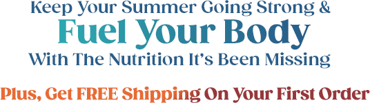 Keep Your Summer Going Strong & Fuel Your Body With The Nutrition It's Been Missing Plus, Get FREE Shipping On Your First Order