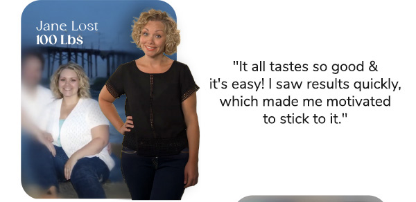 Jane Lost 100lbs "It all tastes so good & it's easy! I saw results quickly, which made me motivated to stick to it."