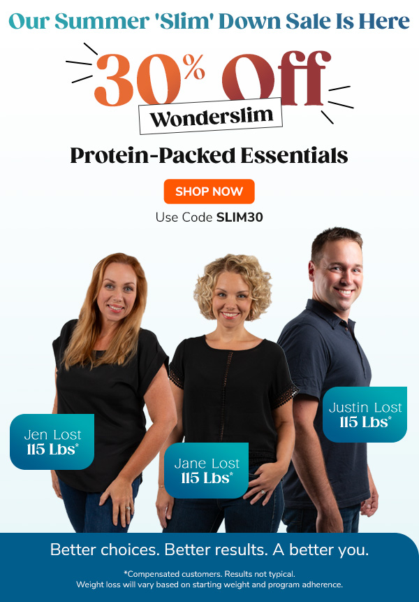 Our Summer  'Slim' Down Sale Is Here 30% Off Wonderslim Protein-Packed Essentials Better choices. Better results. A better you. *Compensated customers. Results not typical. Weight loss will vary based on starting weight and program adherence. - Jen lost 115 Lbs* - Jane lost 100 lbs* - Justin lost 46 Lbs*