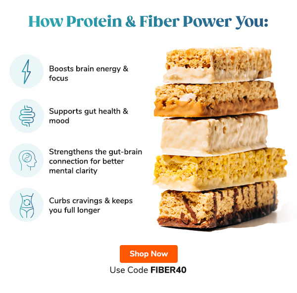How Protein & Fiber Power You: "- Boosts brain energy & focus - Supports gut health & mood - Strengthens the gut-brain connection for better mental clarity - Curbs cravings & keeps you full longer" Use Code FIBER40 Shop Now >>