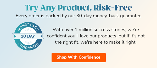 Try Any Product, Risk-Free Every order is backed by our 30-day money-back guarantee With over 1 million success stories, we’re confident you’ll love our products, but if it's not the right fit, we're here to make it right. Shop With Confidence >>