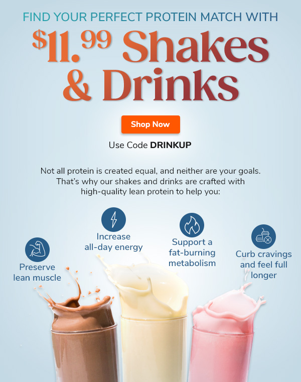 Find Your Perfect  Protein Match With $11.99 Shakes & Drinks Not all protein is created equal, and neither are your goals. That’s why our shakes and drinks are crafted with high-quality lean protein to help you: "Preserve lean muscle Increase all-day energy Support a fat-burning metabolism Curb cravings and feel full longer Use Code DRINKUP Find Your Match Now >>