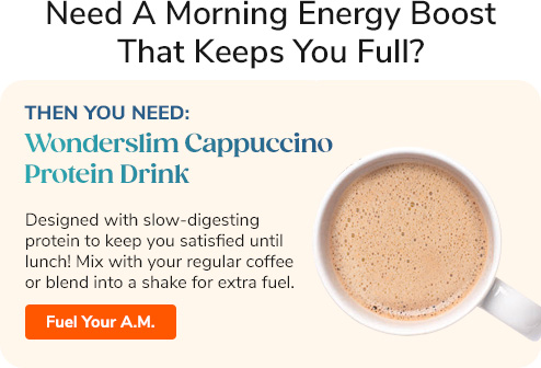 Need A Morning Energy Boost That Keeps You Full? Then you need: Wonderslim Cappuccino Protein Drink Designed with slow-digesting protein to keep you satisfied until lunch! Mix with your regular coffee or blend into a shake for extra fuel. Fuel Your A.M. >>