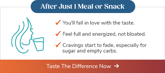 After Just 1 Meal or Snack - You'll fall in love with the taste. - Feel full and energized, not bloated. - Cravings start to fade, especially for sugar and empty carbs. Taste The Difference Now >>