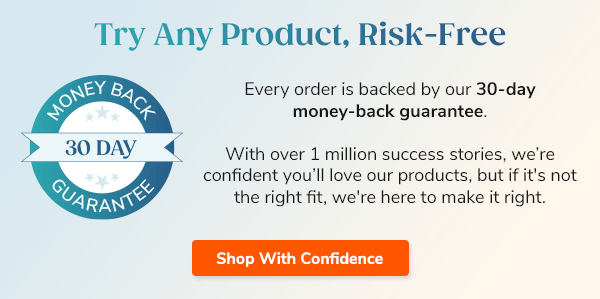Try Any Product, Risk-Free Every order is backed by our 30-day money-back guarantee With over 1 million success stories, we’re confident you’ll love our products, but if it's not the right fit, we're here to make it right. Shop With Confidence >>