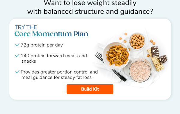 "Want to lose weight steadily with balanced structure and guidance? Try the Core Momentum Plan - 72g protein per day - 140 protein forward meals and snacks - Provides greater portion control and meal guidance for steady fat loss Build Kit >>"