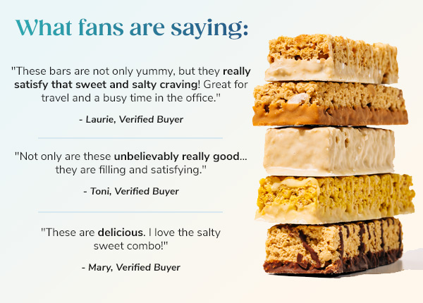 What fans are  saying: """These are delicious. I love the salty sweet combo!"" - Mary, Verified Buyer" """Not only are these unbelievably really good... they are filling and satisfying."" - Toni, Verified Buyer" """These bars are not only yummy, but they really satisfy that sweet and salty craving! Great for travel and a busy time in the office."" - Laurie, Verified Buyer"