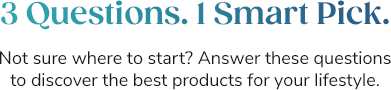 3 Questions.1 Smart Pick. Not sure where to start? Answer these questions to discover the best products for your lifestyle.