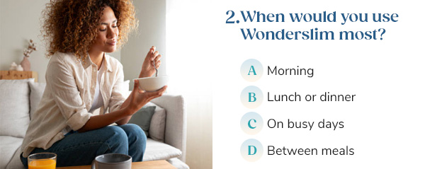 "2. When would you use Wonderslim most? A) Morning B) Lunch or dinner C) On busy days D) Between meals"