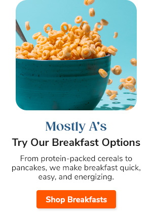 Mostly A's Try Our Breakfast Options From protein-packed cereals to pancakes, we make breakfast quick, easy, and energizing. Shop Breakfasts >>