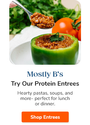 Mostly B's Try Our Protein Entrees Hearty pastas, soups, and more- perfect for lunch or dinner. Shop Entrees >>
