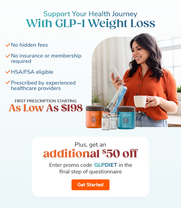 Support Your Health  Journey With GLP-1 Weight Loss "- No hidden fees - No insurance or membership required - HSA/FSA eligible - Prescribed by experienced healthcare providers" First prescription starting as low as $198 "Plus, get an additional $50 off enter GLPDIET promo code in the final step of questionnaire" Get Started >>
