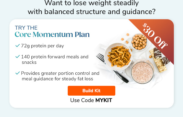 "Want to lose weight steadily with balanced structure and guidance? Try the Core Momentum Plan - 72g protein per day - 140 protein forward meals and snacks - Provides greater portion control and meal guidance for steady fat loss Build Kit >>"