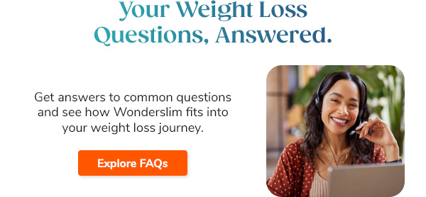 Your Weight Loss Questions, Answered. Get answers to common questions and see how Wonderslim fits into your weight loss journey. Explore FAQs >>