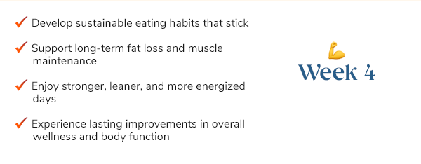 Week 4+ Develop sustainable eating habits that stick Support long-term fat loss and muscle maintenance Enjoy stronger, leaner, and more energized days Experience lasting improvements in overall wellness and body function