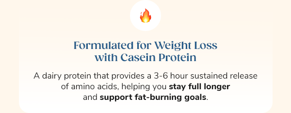 Formulated for Weight Loss with Casein Protein A dairy protein that provides a 3-6 hour sustained release of amino acids, helping you stay full longer and support fat-burning goals.