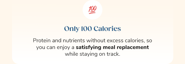Only 100 Calories Protein and nutrients without excess calories, so you can enjoy a satisfying meal replacement while staying on track.