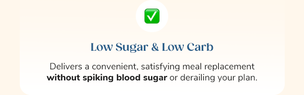 Low Sugar & Low Carb Delivers a convenient, satisfying meal replacement without spiking blood sugar or derailing your plan.
