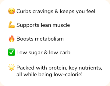 - Curbs cravings & keeps you full - Supports lean muscle - Boosts metabolism - Low sugar & low carb - Packed with protein, key nutrients, all while being low-calorie!