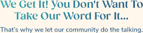 We Get It! You Don't Want To Take Our Word For It... That’s why we let our community do the talking.