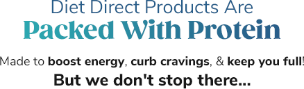 Diet Direct Products Are Packed With Protein Made to boost energy, curb cravings, & keep you full! But we don't stop there...