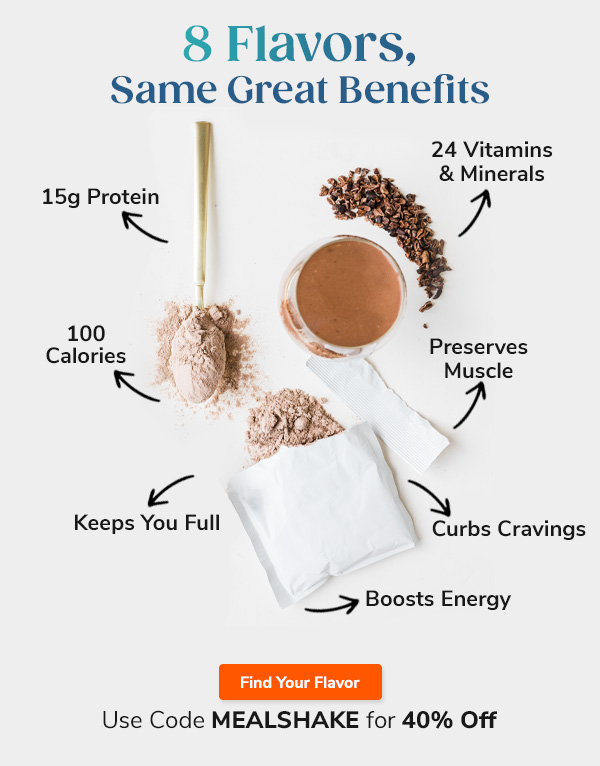 8 Flavors, Same Great Benefits "- 15g Protein - 24 Vitamins & Minerals - 100 Calories - Preserves Muscle - Curbs Cravings - Keeps You Full - Boosts Energy" Find Your Flavor Use Code MEALSHAKE for 40% Off