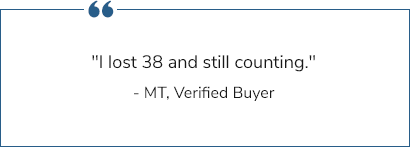 "I lost 38  and still counting." - MT, Verified Buyer "I have lost 65 lbs." - John, Verified Buyer "I have lost so much more than I thought I would and I'm not hungry." - Dean, Verified Buyer "I have lost 40 pounds in four months. I hit my weight lose goal and I'm maintaining with it right now." - JC, Verified Buyer