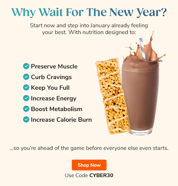 Why Wait For  The New Year? Start now and step into January already feeling your best. With nutrition designed to: "- Preserves Muscle - Curbs Cravings - Keeps You Full - Increases Energy - Boosts Metabolism - Increases Calorie Burn" …so you’re ahead of the game before everyone else even starts. Shop Now Use Code CYBER30