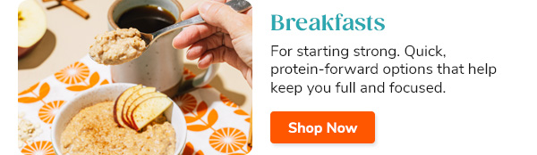 Breakfasts For starting strong. Quick, protein-forward options that help keep you full and focused. Shop Now >>