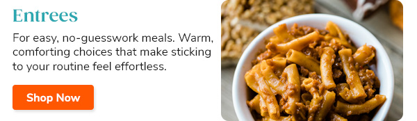 Entrees For easy, no-guesswork meals. Warm, comforting choices that make sticking to your routine feel effortless. Shop Now >>