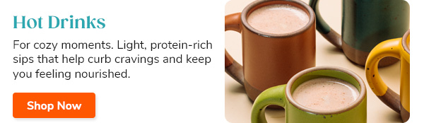 Hot Drinks For cozy moments. Light, protein-rich sips that help curb cravings and keep you feeling nourished. Shop Now >>