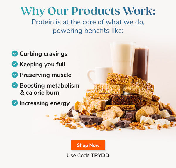 Why Our Products Work: Protein is at the core of what we do, powering benefits like: "- Curbing cravings - Keeping you full - Preserving muscle - Bossting metabolism and calorie burn - Increasing energy" Shop Now Use Code TRYDD