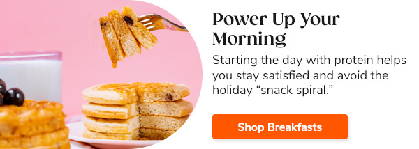 Power Up Your Morning Starting the day with protein helps you stay satisfied and avoid the holiday “snack spiral.” Shop Breakfasts >>