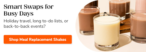Smart Swaps for Busy Days Holiday travel, long to-do lists, or back-to-back events? Shop Meal Replacement Shakes >>