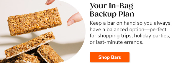 Your In-Bag Backup Plan Keep a bar on hand so you always have a balanced option—perfect for shopping trips, holiday parties, or last-minute errands. Shop Bars >>