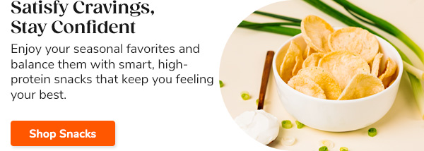 Satisfy Cravings, Stay Confident Enjoy your seasonal favorites and balance them with smart, high-protein snacks that keep you feeling your best. Shop Snacks >>