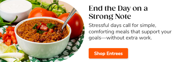 End the Day on a Strong Note Stressful days call for simple, comforting meals that support your goals—without extra work. Shop Entrees >>