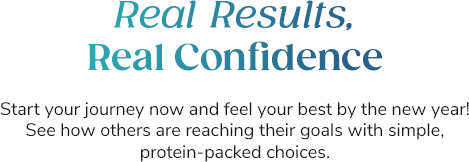 Real Results, Real Confidence Start your journey now and feel your best by the new year! See how others are reaching their goals with simple, protein-packed choices.