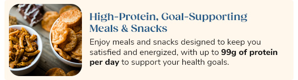 High-Protein, Goal-Supporting Meals & Snacks Enjoy meals and snacks designed to keep you satisfied and energized, with up to 99g of protein per day to support your health goals.