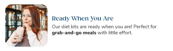 Ready When You Are Our diet kits are ready when you are! Perfect for grab-and-go meals with little effort.