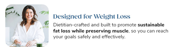 Designed for Weight Loss Dietitian-crafted and built to promote sustainable fat loss while preserving muscle, so you can reach your goals safely and effectively.