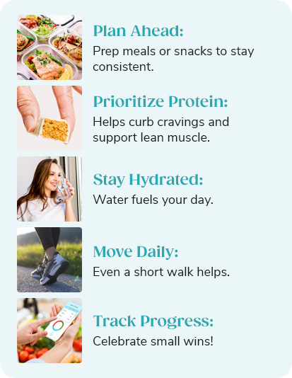 - Plan Ahead: Prep meals or snacks to stay consistent. - Prioritize Protein: Helps curb cravings and support lean muscle. - Stay Hydrated: Water fuels your day. - Move Daily: Even a short walk helps. - Track Progress: Celebrate small wins!