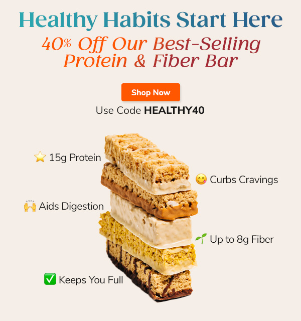 Healthy Habits Start Here 40% Off Our Best-Selling Protein & Fiber Bar Shop Now Use Code HEALTHY40