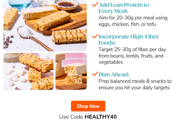"- Add Lean  Protein to Every Meal: Aim for 20-30g per meal using eggs, chicken, fish, or tofu - Incorporate High-Fiber Foods: Target 25-30g of fiber per day from beans, lentils, fruits, and vegetables - Plan Ahead: Prep balanced meals and snacks to ensure you hit your daily targets" Shop Now Use Code HEALTHY40