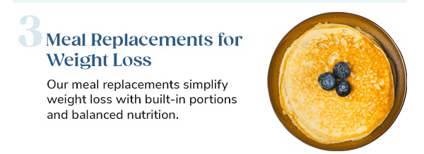 3. Meal Replacements for Weight Loss Our meal replacements simplify weight loss with built-in portions and balanced nutrition.