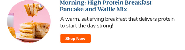 Morning: High Protein Breakfast Pancake and Waffle Mix A warm, satisfying breakfast that delivers protein to start the day strong! Shop Now >>
