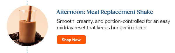 Afternoon: Meal Replacement Shakes Smooth, chocolatey, and portion-controlled for an easy midday reset that keeps hunger in check. Shop Now >>