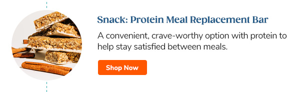 Snack: Protein Meal Replacement Bars A convenient, crave-worthy option with protein to help stay satisfied between meals. Shop Now >>