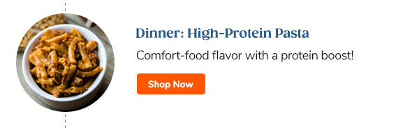 Dinner: High-Protein Pasta Comfort-food flavor with a protein boost! Shop Now >>