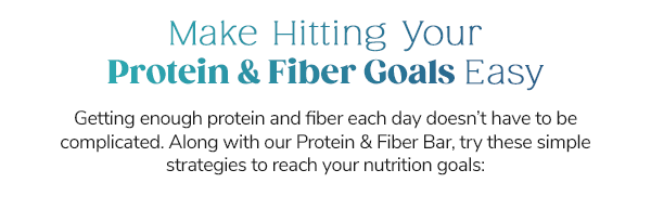 Make Hitting Your Protein & Fiber Goals Easy Getting enough protein and fiber each day doesn’t have to be complicated. Along with our Protein & Fiber Bar, try these simple strategies to reach your nutrition goals: